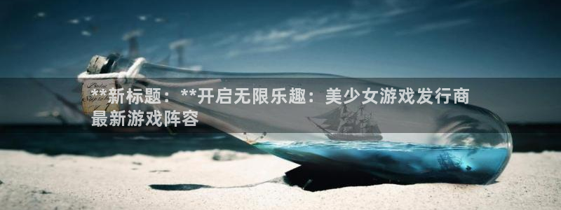 天辰娱乐app里面做任务是真的吗贴吧：**新标题：**开启无限乐趣：美少女游戏发行商
最新游戏阵容
