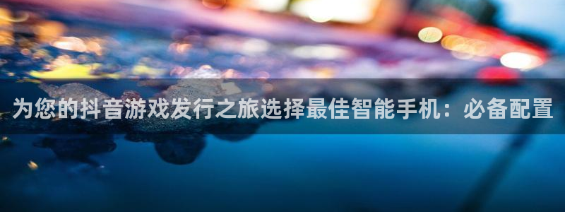 天辰娱乐平台账号注册地址是多少号：为您的抖音游戏发行之旅选择最佳智能手机：必备配置